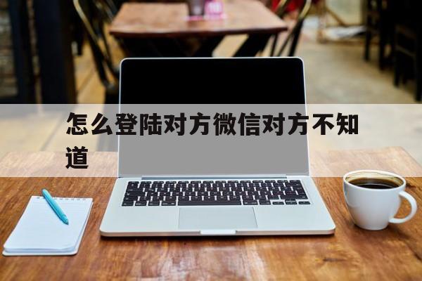 怎么登陆对方微信对方不知道（怎样登录对方微信不被对方知道）