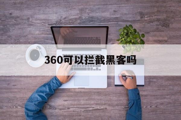 360可以拦截黑客吗（360可以防御黑客攻击吗）