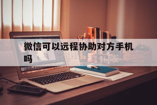 微信可以远程协助对方手机吗（手机微信可以远程吗?）