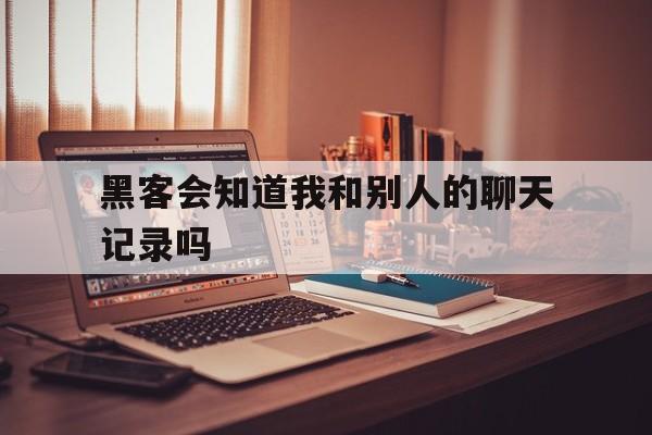 黑客会知道我和别人的聊天记录吗（黑客可以查看别人的聊天记录么）