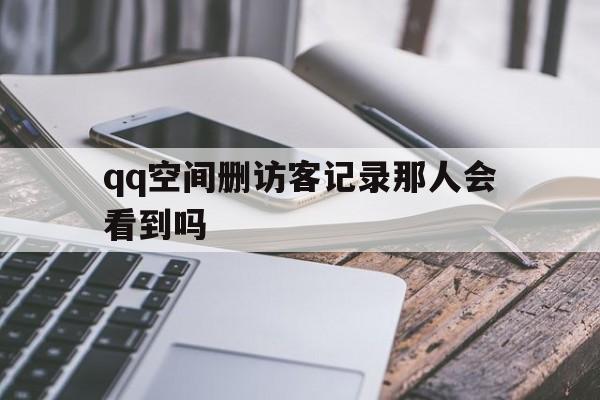 qq空间删访客记录那人会看到吗（空间自己删除访客记录别人看到吗）