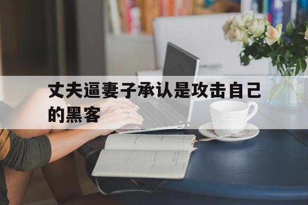 丈夫逼妻子承认是攻击自己的黑客（手机被黑客入侵对方威胁我）