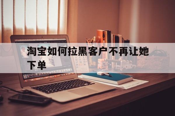 淘宝如何拉黑客户不再让她下单（淘宝商家把客户加入黑名单后,客户还能下单吗?）