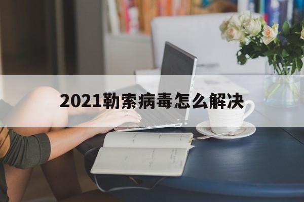 2021勒索病毒怎么解决（2021最新病毒最新消息）