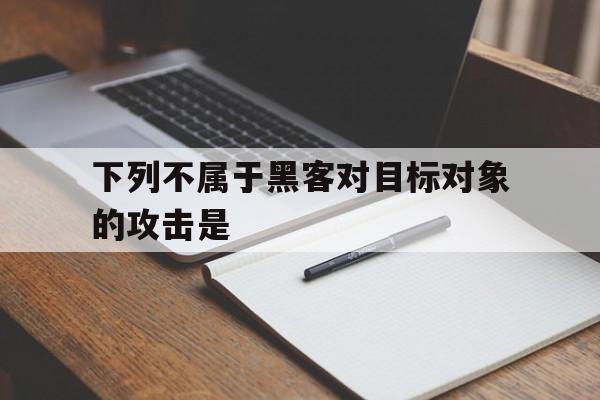 下列不属于黑客对目标对象的攻击是（黑客对目标攻击没有下列哪项）