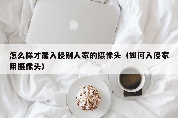 怎么样才能入侵别人家的摄像头（如何入侵家用摄像头）