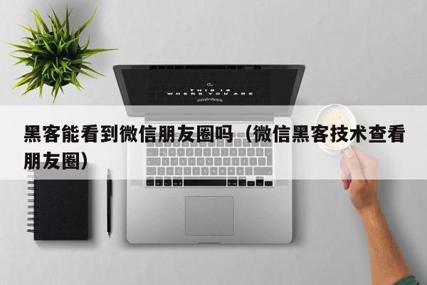 黑客能看到微信朋友圈吗（微信黑客技术查看朋友圈）