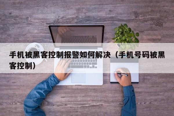 手机被黑客控制报警如何解决（手机号码被黑客控制）