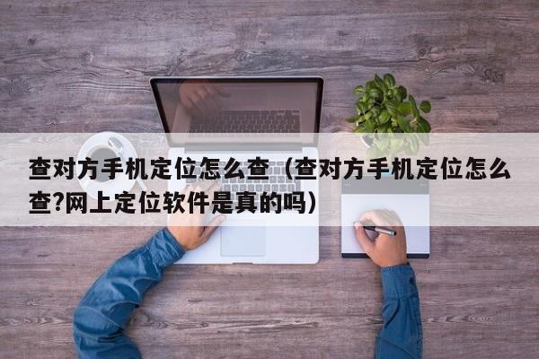 查对方手机定位怎么查（查对方手机定位怎么查?网上定位软件是真的吗）