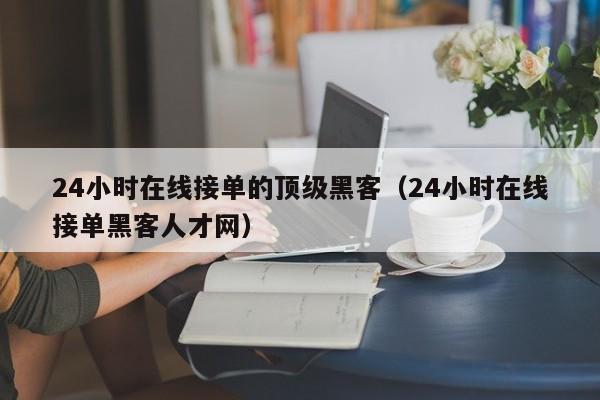 24小时在线接单的顶级黑客（24小时在线接单黑客人才网）