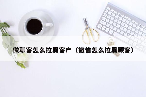 微聊客怎么拉黑客户（微信怎么拉黑顾客）