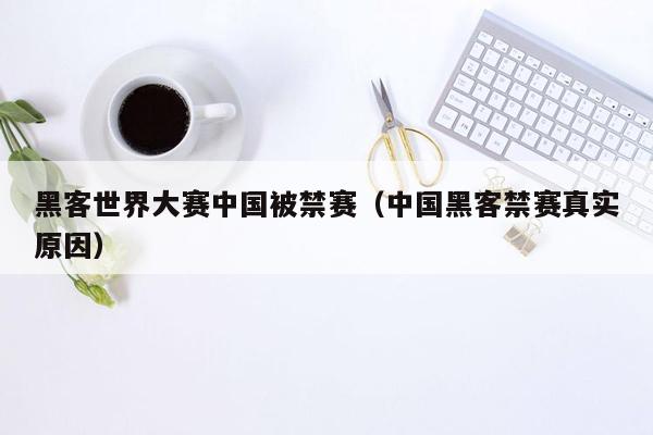 黑客世界大赛中国被禁赛（中国黑客禁赛真实原因）