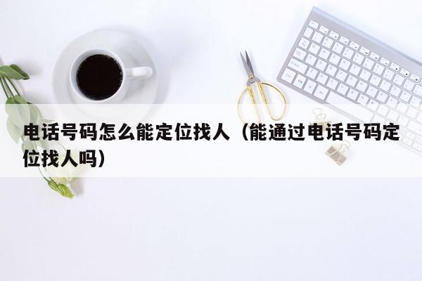 电话号码怎么能定位找人（能通过电话号码定位找人吗）