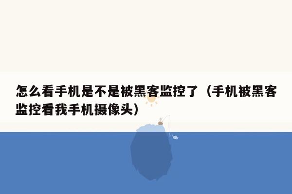 怎么看手机是不是被黑客监控了（手机被黑客监控看我手机摄像头）