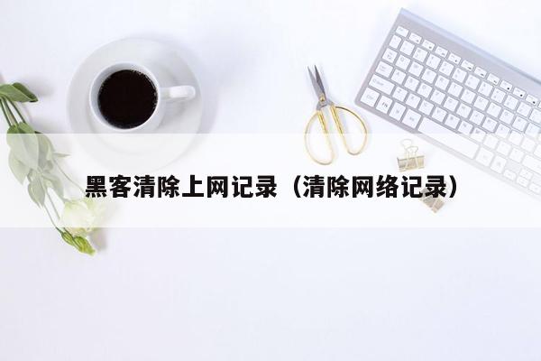 黑客清除上网记录（清除网络记录）