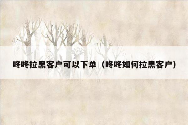 咚咚拉黑客户可以下单（咚咚如何拉黑客户）