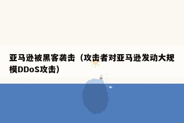 亚马逊被黑客袭击（攻击者对亚马逊发动大规模<strong><span class=