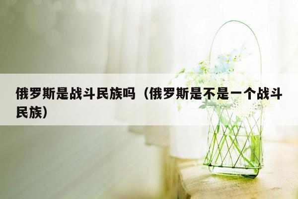 俄罗斯是战斗民族吗（俄罗斯是不是一个战斗民族）