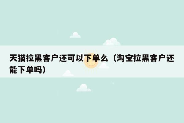 天猫拉黑客户还可以下单么（淘宝拉黑客户还能下单吗）