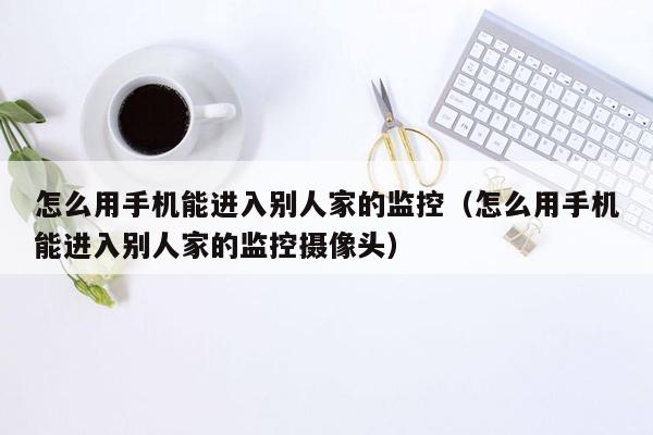 怎么用手机能进入别人家的监控（怎么用手机能进入别人家的监控摄像头）