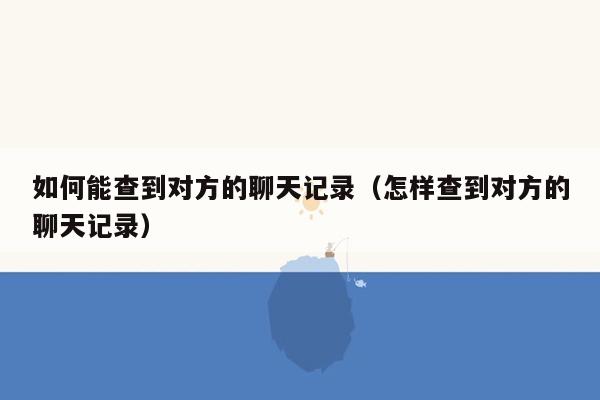 如何能查到对方的聊天记录（怎样查到对方的聊天记录）