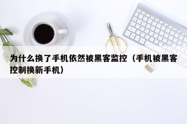 为什么换了手机依然被黑客监控（手机被黑客控制换新手机）