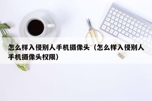 怎么样入侵别人手机摄像头（怎么样入侵别人手机摄像头权限）