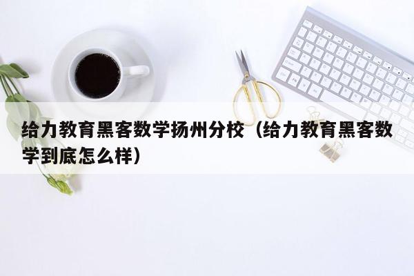 给力教育黑客数学扬州分校（给力教育黑客数学到底怎么样）