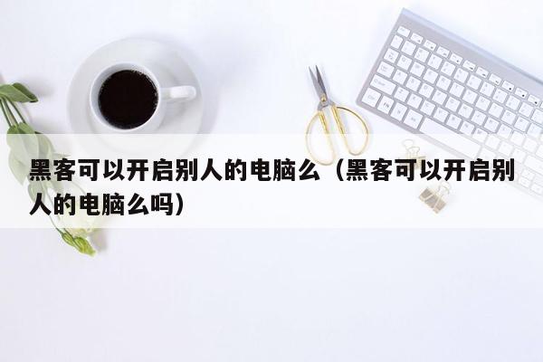 黑客可以开启别人的电脑么（黑客可以开启别人的电脑么吗）