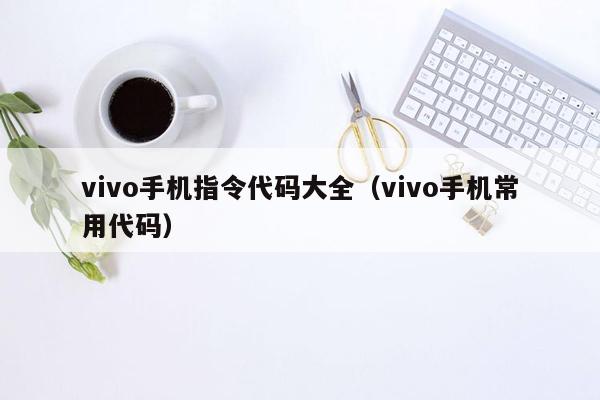 vivo手机指令代码大全（vivo手机常用代码）