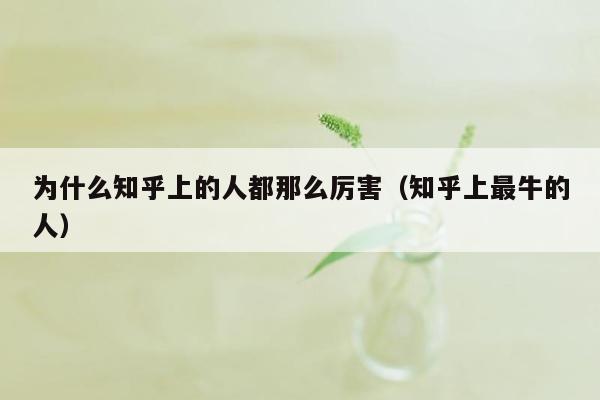 为什么知乎上的人都那么厉害（知乎上最牛的人）
