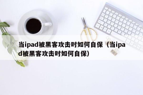 当ipad被黑客攻击时如何自保（当ipad被黑客攻击时如何自保）