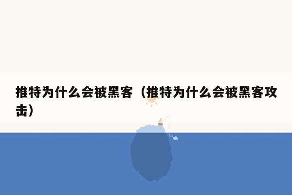 推特为什么会被黑客（推特为什么会被黑客攻击）