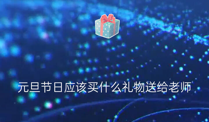 元旦节日应该买什么礼物送给老师(送给老师最实用的礼物)/