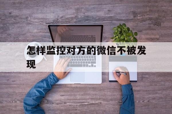 怎样监控对方的微信不被发现（怎样监控别人微信不被发现）