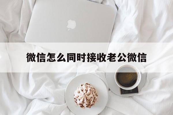 微信怎么同时接收老公微信（微信如何关联老公微信号怎么同时接收老公微信）