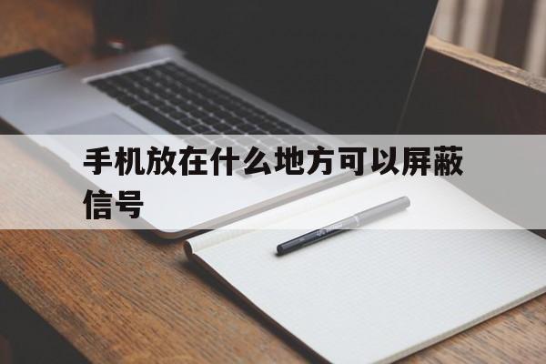 手机放在什么地方可以屏蔽信号（什么地方会屏蔽手机信号）