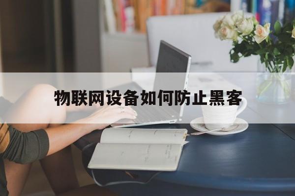 物联网设备如何防止黑客（如何避免物联网安全问题的发生）