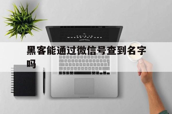 黑客能通过微信号查到名字吗（现在的黑客能通过微信号查到什么）