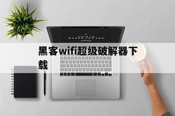 黑客wifi超级破解器下载（黑客WIFI超级破解器下载和如何使用）