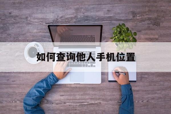 如何查询他人手机位置（怎样查询他人手机位置）