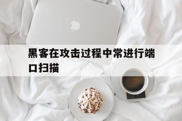 黑客在攻击过程中常进行端口扫描（黑客在攻击中进行端口扫描可以完成什么）