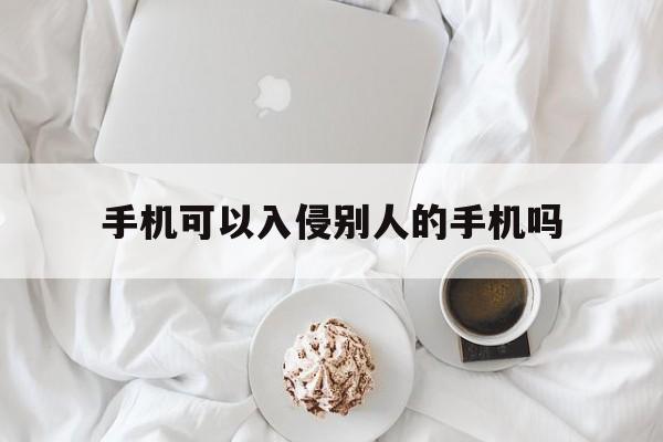 手机可以入侵别人的手机吗（别人可以入侵你的手机吗）