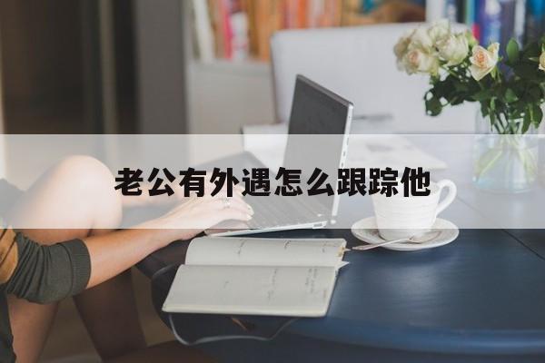 老公有外遇怎么跟踪他（老公有外遇怎么跟踪他靖人多少钱）