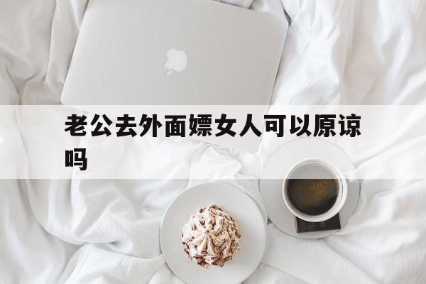 老公去外面嫖女人可以原谅吗（老公经常去嫖娼,老婆该原谅吗）