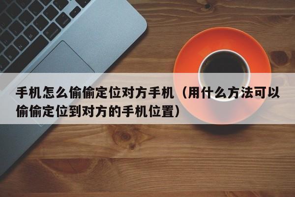 手机怎么偷偷定位对方手机（用什么方法可以偷偷定位到对方的手机位置）