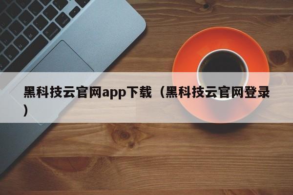 黑科技云官网app下载（黑科技云官网登录）