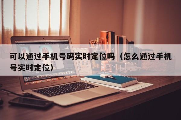 可以通过手机号码实时定位吗（怎么通过手机号实时定位）