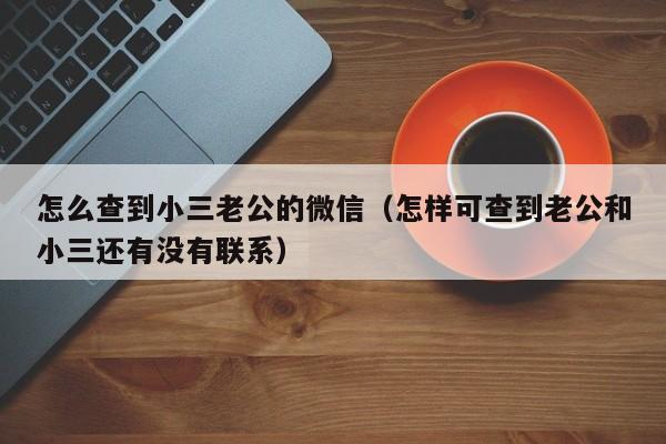 怎么查到小三老公的微信（怎样可查到老公和小三还有没有联系）