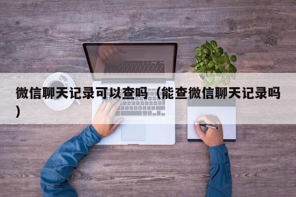 微信聊天记录可以查吗（能查微信聊天记录吗）